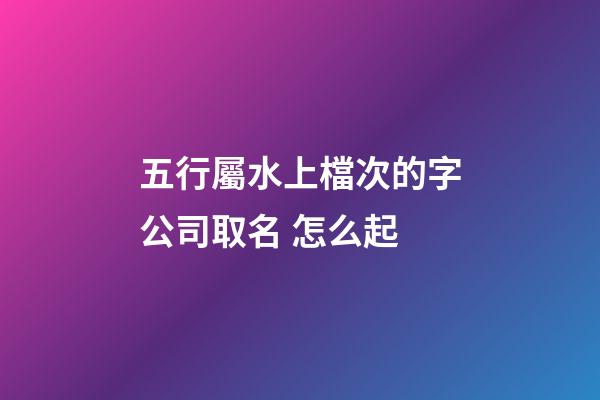 五行屬水上檔次的字公司取名 怎么起